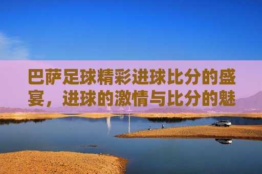 巴萨足球精彩进球比分的盛宴,进球的激情与比分的魅力