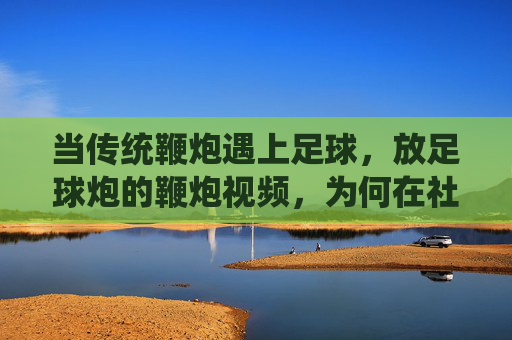 当传统鞭炮遇上足球，放足球炮的鞭炮视频，为何在社交媒体上引爆关注？