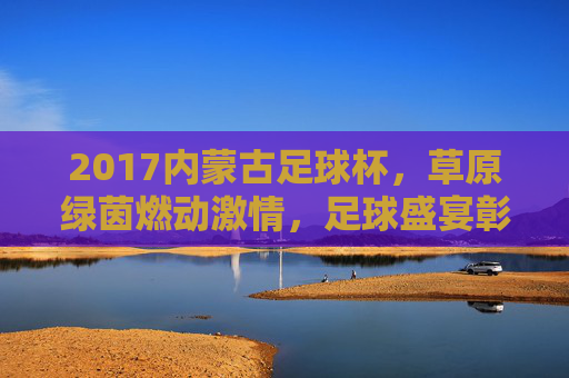 2017内蒙古足球杯，草原绿茵燃动激情，足球盛宴彰显文化魅力
