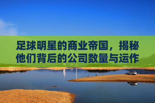 足球明星的商业帝国，揭秘他们背后的公司数量与运作模式，足球明星的商业帝国，揭秘他们背后的公司数量与运作模式
