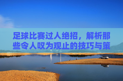 足球比赛过人绝招，解析那些令人叹为观止的技巧与策略