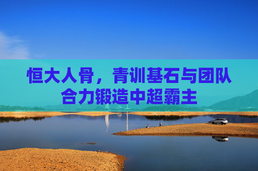 恒大人骨，青训基石与团队合力锻造中超霸主