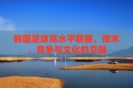 韩国足球高水平联赛，技术、竞争与文化的交融