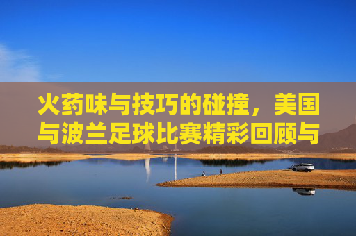 火药味与技巧的碰撞，美国与波兰足球比赛精彩回顾与战术解析