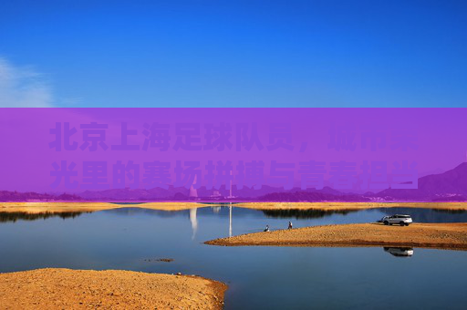 北京上海足球队员,城市荣光里的赛场拼搏与青春担当