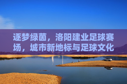 逐梦绿茵，洛阳建业足球赛场，城市新地标与足球文化的交融