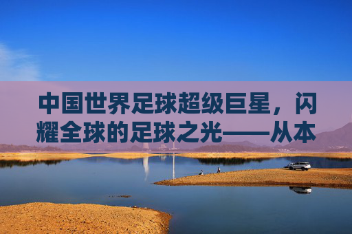 中国世界足球超级巨星，闪耀全球的足球之光——从本土根脉到国际舞台的崛起之路
