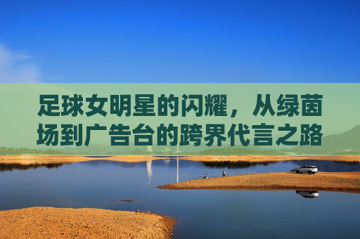 足球女明星的闪耀,从绿茵场到广告台的跨界代言之路,足球女明星的闪耀,从绿茵场到广告台的跨界代言之路