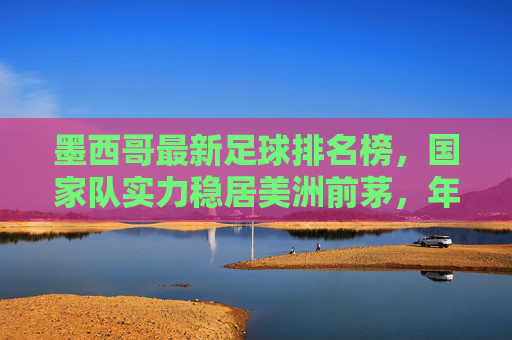 墨西哥最新足球排名榜,国家队实力稳居美洲前茅,年轻力量崛起彰显未来潜力
