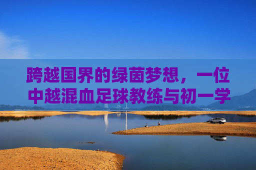 跨越国界的绿茵梦想，一位中越混血足球教练与初一学生的初夏课场
