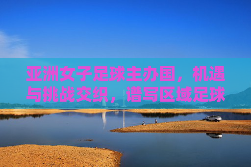 亚洲女子足球主办国，机遇与挑战交织，谱写区域足球发展新篇章