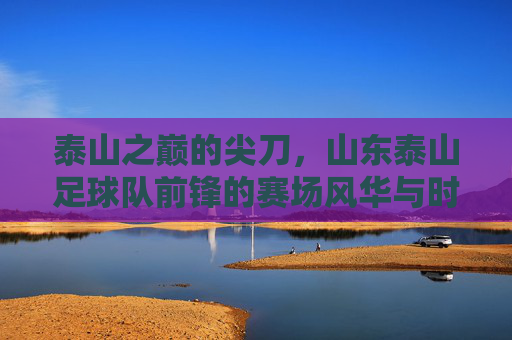泰山之巅的尖刀，山东泰山足球队前锋的赛场风华与时代担当，泰山之巅的尖刀，山东泰山足球队前锋的赛场风华与时代担当