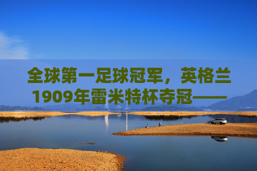 全球第一足球冠军,英格兰1909年雷米特杯夺冠——足球史上首个世界冠军的荣光与历史回响,全球第一足球冠军,英格兰1909年雷米特杯夺冠——足球史上首个世界冠军的荣光与历史回响