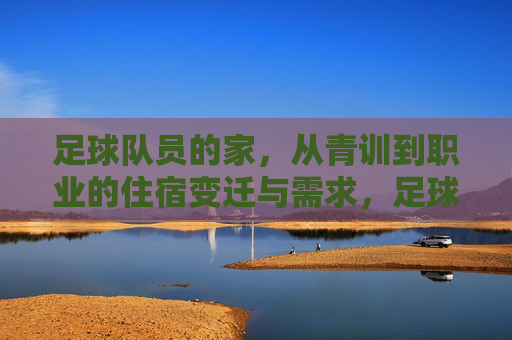足球队员的家，从青训到职业的住宿变迁与需求，足球队员的住宿变迁，从青训到职业的演变与需求