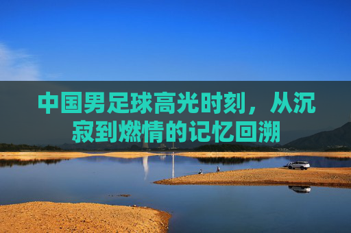 中国男足球高光时刻，从沉寂到燃情的记忆回溯