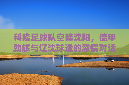 科隆足球队空降沈阳,德甲劲旅与辽沈球迷的激情对话