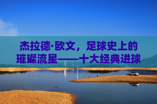 杰拉德·欧文，足球史上的璀璨流星——十大经典进球回顾
