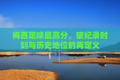 梅西足球最高分，破纪录时刻与历史地位的再定义