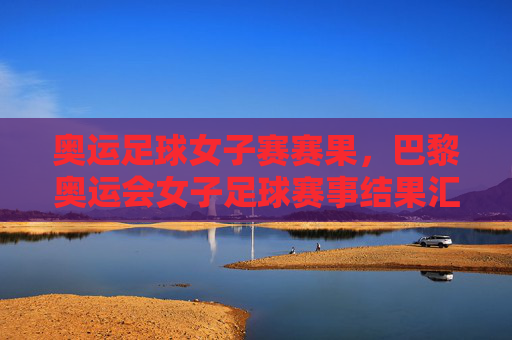 奥运足球女子赛赛果，巴黎奥运会女子足球赛事结果汇总，强队争夺激烈