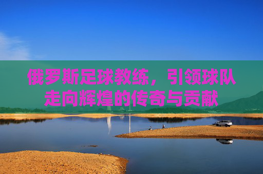 俄罗斯足球教练,引领球队走向辉煌的传奇与贡献