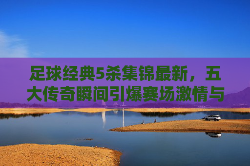 足球经典5杀集锦最新，五大传奇瞬间引爆赛场激情与回忆，足球经典5杀集锦最新，五大传奇瞬间引爆赛场激情与回忆