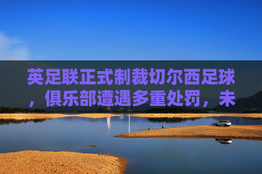 英足联正式制裁切尔西足球,俱乐部遭遇多重处罚,未来前景受质疑