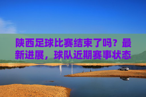 陕西足球比赛结束了吗？最新进展，球队近期赛事状态及未来规划