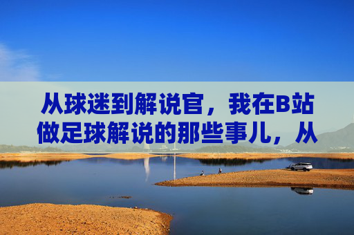 从球迷到解说官,我在B站做足球解说的那些事儿,从球迷到解说官,我在B站做足球解说的那些事儿