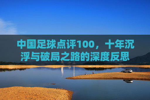 中国足球点评100，十年沉浮与破局之路的深度反思