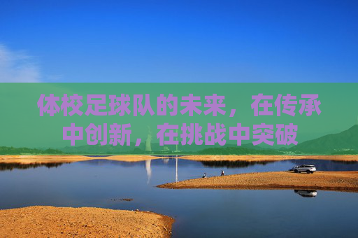 体校足球队的未来，在传承中创新，在挑战中突破