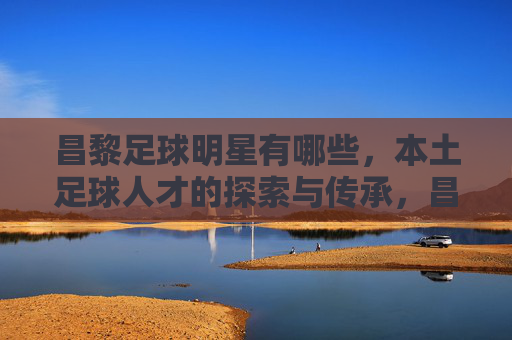 昌黎足球明星有哪些，本土足球人才的探索与传承，昌黎本土足球明星，足球人才的探索与传承