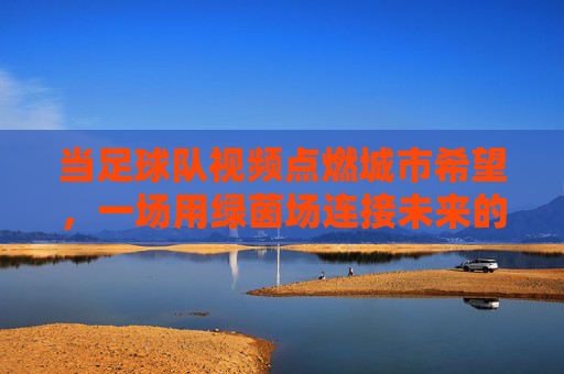 当足球队视频点燃城市希望，一场用绿茵场连接未来的叙事
