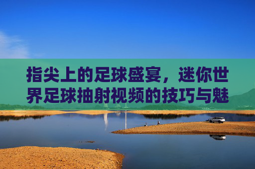 指尖上的足球盛宴，迷你世界足球抽射视频的技巧与魅力，指尖上的足球盛宴，迷你世界足球抽射视频的技巧与魅力