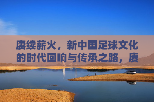 赓续薪火，新中国足球文化的时代回响与传承之路，赓续薪火，新中国足球文化的时代回响与传承之路