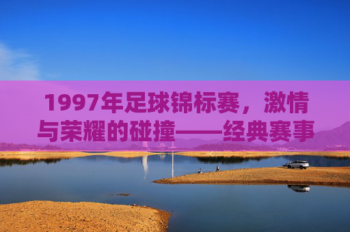 1997年足球锦标赛,激情与荣耀的碰撞——经典赛事回望