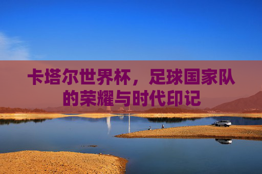卡塔尔世界杯,足球国家队的荣耀与时代印记