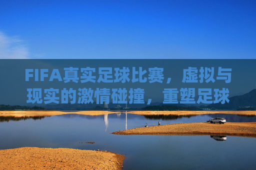 FIFA真实足球比赛，虚拟与现实的激情碰撞，重塑足球体验