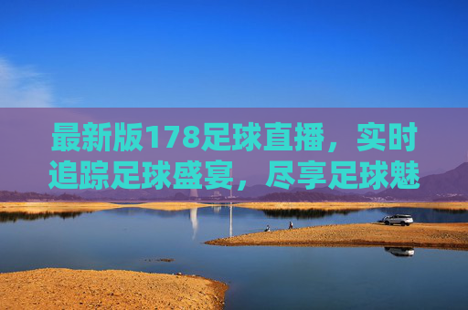 最新版178足球直播，实时追踪足球盛宴，尽享足球魅力的新选择，最新版178足球直播，实时追踪足球盛宴，尽享足球魅力新选择