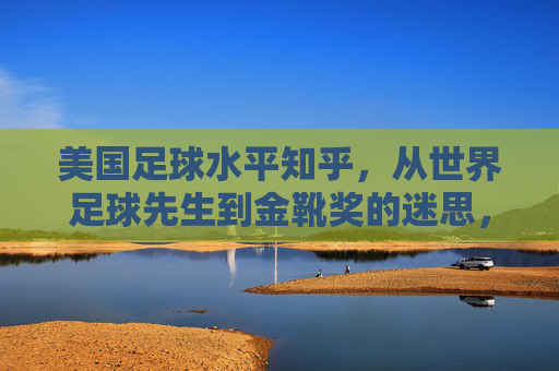 美国足球水平知乎,从世界足球先生到金靴奖的迷思,美国足球的崛起与迷雾?美国足球的迷思,从世界足球先生到金靴奖,崛起背后的迷雾?
