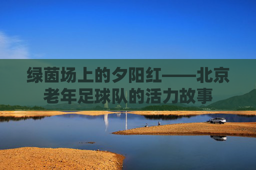 绿茵场上的夕阳红——北京老年足球队的活力故事