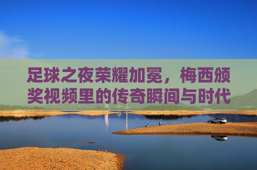 足球之夜荣耀加冕，梅西颁奖视频里的传奇瞬间与时代回响