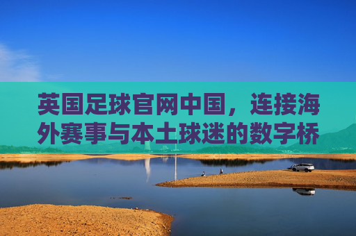英国足球官网中国,连接海外赛事与本土球迷的数字桥梁——英国足球资讯在中国的传播与影响