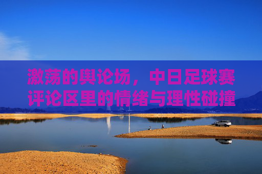 激荡的舆论场，中日足球赛评论区里的情绪与理性碰撞，激荡的舆论场，中日足球赛评论区里的情绪与理性碰撞