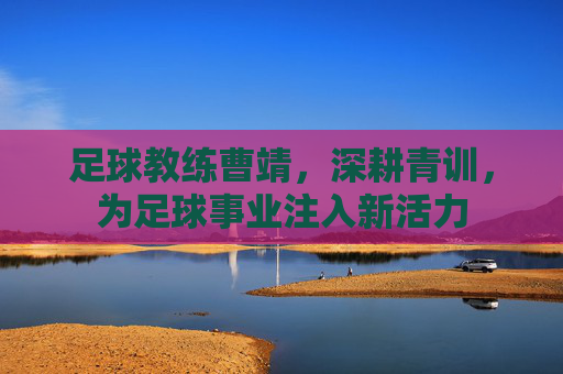 足球教练曹靖，深耕青训，为足球事业注入新活力