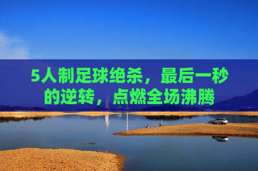 5人制足球绝杀，最后一秒的逆转，点燃全场沸腾