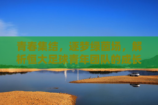 青春集结,逐梦绿茵场,解析恒大足球青年团队的成长之路