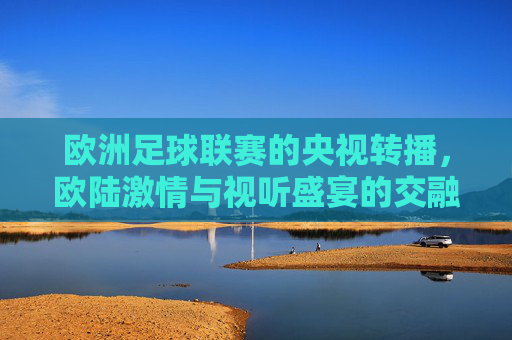欧洲足球联赛的央视转播，欧陆激情与视听盛宴的交融