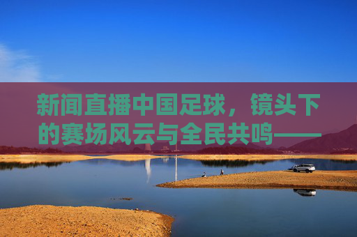 新闻直播中国足球,镜头下的赛场风云与全民共鸣——从赛事报道到足球文化的时代变迁,新闻直播中国足球,镜头下的赛场风云与全民共鸣,足球文化的时代变迁