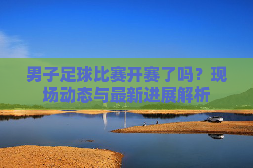 男子足球比赛开赛了吗？现场动态与最新进展解析