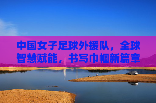 中国女子足球外援队，全球智慧赋能，书写巾帼新篇章，中国女子足球外援队，全球智慧赋能，书写巾帼新篇章